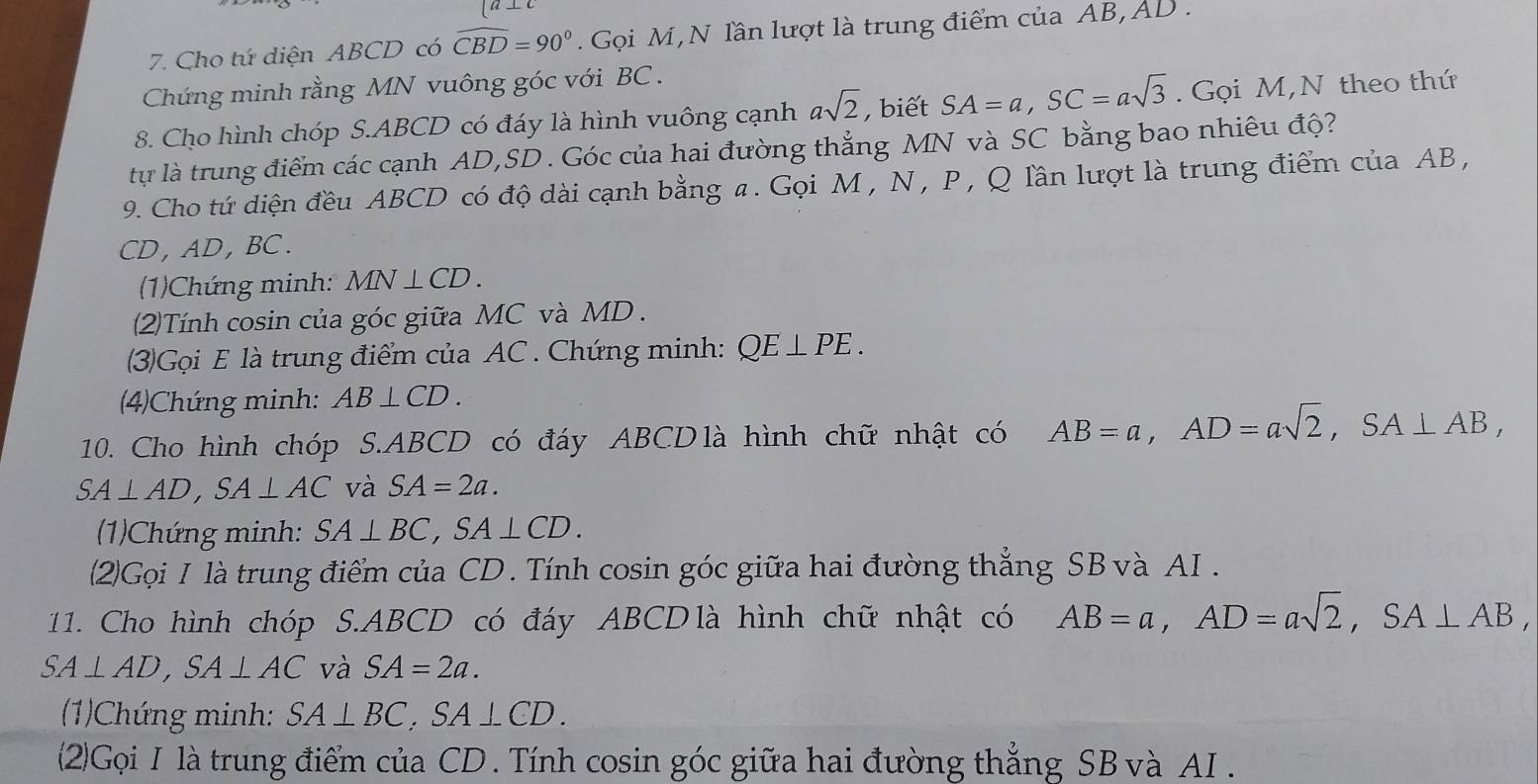 [a⊥ c
7. Cho tứ diện ABCD có widehat CBD=90°. Gọi M,N lần lượt là trung điểm của AB, AD. 
Chứng minh rằng MN vuông góc với BC. 
8. Cho hình chóp S. ABCD có đáy là hình vuông cạnh asqrt(2) , biết SA=a, SC=asqrt(3). Gọi M,N theo thứ 
tự là trung điểm các cạnh AD, SD. Góc của hai đường thẳng MN và SC bằng bao nhiêu độ? 
9. Cho tứ diện đều ABCD có độ dài cạnh bằng a. Gọi M , N , P , Q lần lượt là trung điểm của AB,
CD , AD , BC. 
(1)Chứng minh: MN⊥ CD. 
(2)Tính cosin của góc giữa MC và MD. 
(3)Gọi E là trung điểm của AC. Chứng minh: QE⊥ PE. 
(4)Chứng minh: AB⊥ CD. 
10. Cho hình chóp S. ABCD có đáy ABCDlà hình chữ nhật có AB=a, AD=asqrt(2), SA⊥ AB,
SA⊥ AD, SA⊥ AC và SA=2a. 
(1)Chứng minh: SA⊥ BC, SA⊥ CD. 
(2)Gọi I là trung điểm của CD. Tính cosin góc giữa hai đường thẳng SB và AI . 
11. Cho hình chóp S. ABCD có đáy ABCDlà hình chữ nhật có AB=a, AD=asqrt(2), SA⊥ AB,
SA⊥ AD, SA⊥ AC và SA=2a. 
(1)Chứng minh: SA⊥ BC, SA⊥ CD. 
(2)Gọi I là trung điểm của CD. Tính cosin góc giữa hai đường thắng SB và AI .