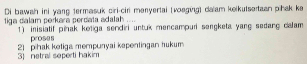 Di bawah ini yang termasuk ciri-ciri menyertai (voeging) dalam keikutsertaan pihak ke
tiga dalam perkara perdata adalah ....
1) inisiatif pihak ketiga sendiri untuk mencampuri sengketa yang sedang dalam
proses
2) pihak ketiga mempunyai kepentingan hukum
3) netral seperti hakim