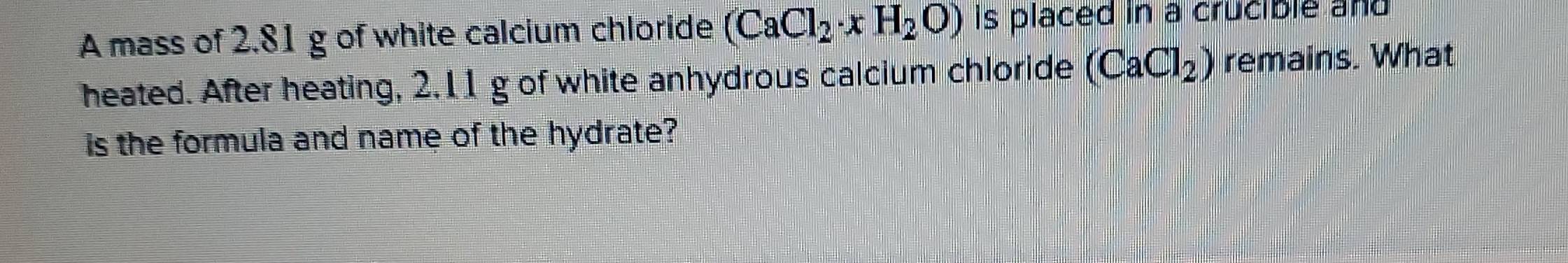 A mass of 2.81 g of white calcium chloride (CaCl_2· xH_2O) Is placed in a crucible and 
heated. After heating, 2.11 g of white anhydrous calcium chloride (CaCl_2) remains. What 
is the formula and name of the hydrate?