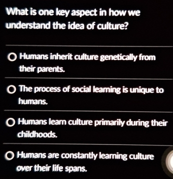 What is one key aspect in how we
understand the idea of culture?
Humans inherit culture genetically from
their parents.
The process of social learning is unique to
humans.
Humans learn culture primarily during their
childhoods.
Humans are constantly learning culture
over their life spans.