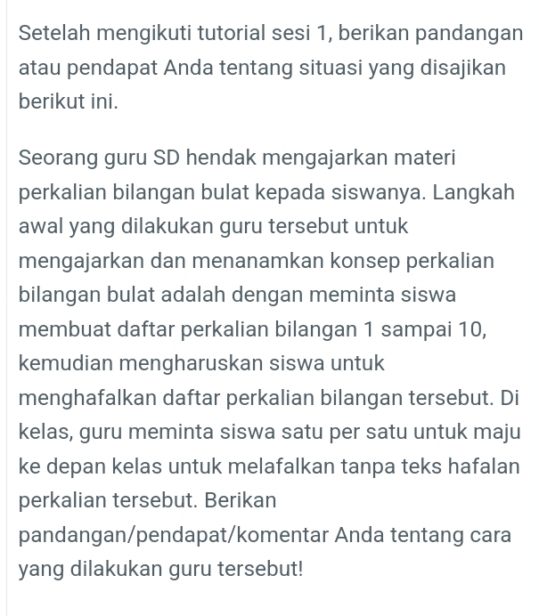 Setelah mengikuti tutorial sesi 1, berikan pandangan 
atau pendapat Anda tentang situasi yang disajikan 
berikut ini. 
Seorang guru SD hendak mengajarkan materi 
perkalian bilangan bulat kepada siswanya. Langkah 
awal yang dilakukan guru tersebut untuk 
mengajarkan dan menanamkan konsep perkalian 
bilangan bulat adalah dengan meminta siswa 
membuat daftar perkalian bilangan 1 sampai 10, 
kemudian mengharuskan siswa untuk 
menghafalkan daftar perkalian bilangan tersebut. Di 
kelas, guru meminta siswa satu per satu untuk maju 
ke depan kelas untuk melafalkan tanpa teks hafalan 
perkalian tersebut. Berikan 
pandangan/pendapat/komentar Anda tentang cara 
yang dilakukan guru tersebut!