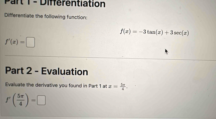 Différentiation 
Differentiate the following function:
f(x)=-3tan (x)+3sec (x)
f'(x)=□
Part 2 - Evaluation 
Evaluate the derivative you found in Part 1 at x= 5π /4 .
f'( 5π /4 )=□