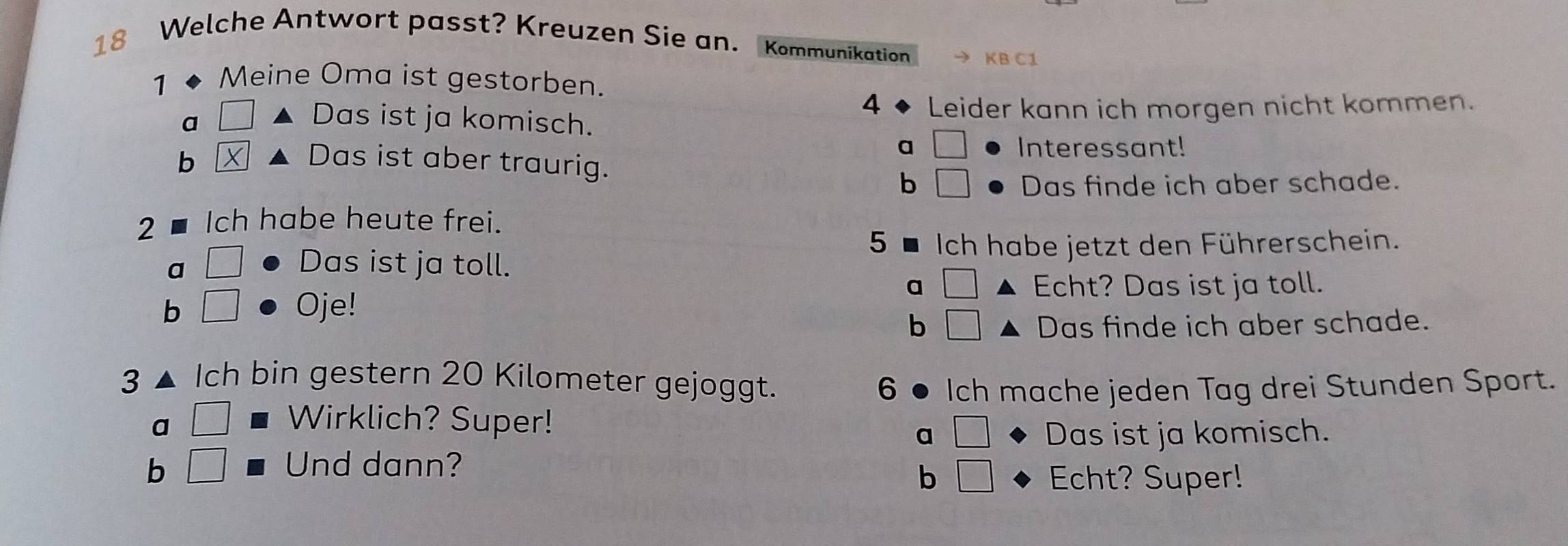 Welche Antwort passt? Kreuzen Sie an. Kommunikation KB C1
1 Meine Oma ist gestorben.
4
a A Das ist ja komisch. Leider kann ich morgen nicht kommen.
a □ Interessant!
b
Das ist aber traurig. b □ Das finde ich aber schade.
2 Ich habe heute frei. 5 ■ Ich habe jetzt den Führerschein.
a □ Das ist ja toll.
a □ Echt? Das ist ja toll.
b □ Oje!
b □ Das finde ich aber schade.
3 Ich bin gestern 20 Kilometer gejoggt. 6 Ich mache jeden Tag drei Stunden Sport.
a □ Wirklich? Super!
a Das ist ja komisch.
b □ Und dann?
b □ Echt? Super!