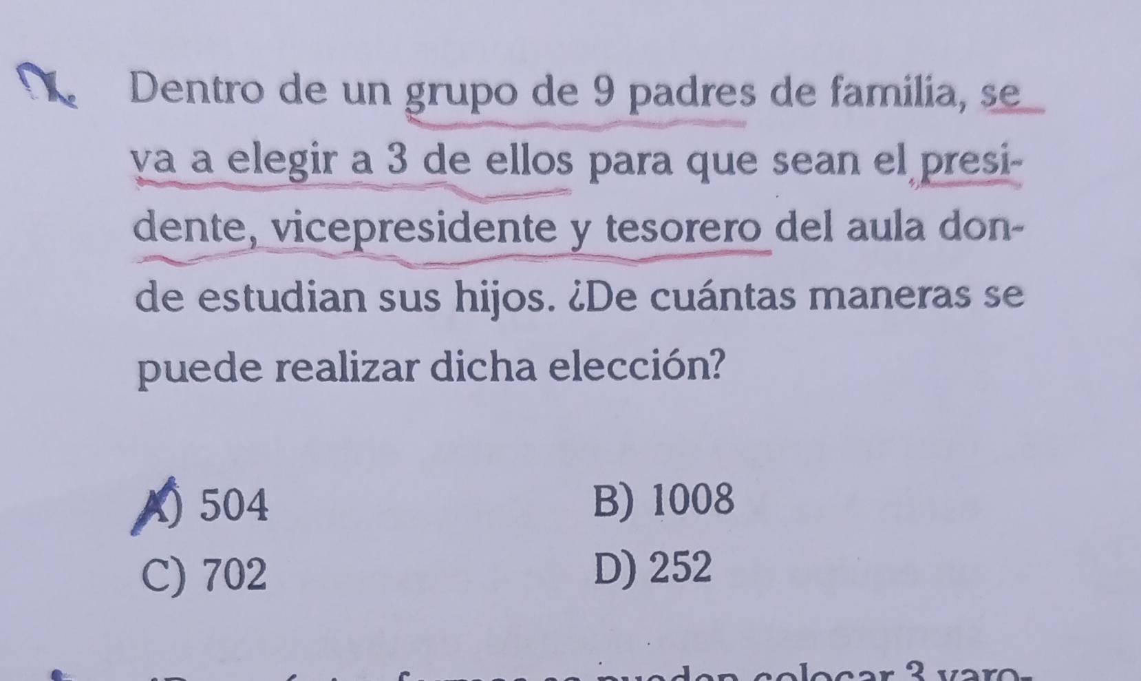 Dentro de un grupo de 9 padres de familia, se
va a elegir a 3 de ellos para que sean el presi-
dente, vicepresidente y tesorero del aula don-
de estudian sus hijos. ¿De cuántas maneras se
puede realizar dicha elección?
A) 504
B) 1008
C) 702 D) 252
2