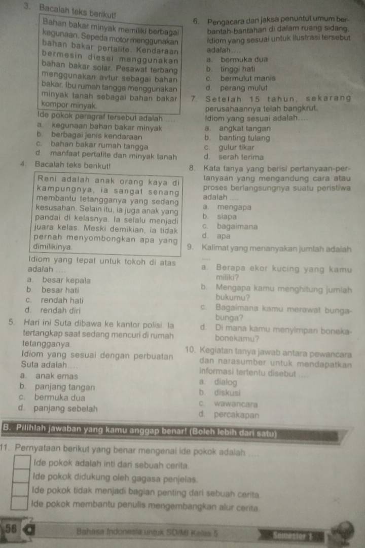 Bacalah teks berikut!
6. Pengacara dan jaksa penuntul umum ber-
Bahan bakar minyak memiliki berbagai bantah-bantahan di dalam ruang sidang.
kegunaan. Sepeda motor menggunakan Idiom yang sesuai untuk ilustrasi tersebut
bahan bakar pertalite. Kendaraan adalah....
bermesin diesel menggunakan a. bermuka dua
bahan bakar solar. Pesawat terbang b tinggi hati
menggunakan avtur sebagai bahan c. bermulut manis
bakar. Ibu rumah tangga menggunakan d. perang mulut
minyak tanah sebagai bahan bakar 7. Setelah 15 tahun, sekarang
kompor minyak.
perusahaannya telah bangkrut.
Ide pokok paragraf tersebut adalah Idiom yang sesuai adalah....
a kegunaan bahan bakar minyak a angkat tangan
b berbagai jenis kendaraan b. banting tulang
c. bahan bakar rumah tangga c. gulur tikar
d manfaat pertalite dan minyak tanah d. serah terima
4. Bacalah teks berikut! 8. Kata tanya yang berisi pertanyaan-per-
Reni adalah anak orang kaya di lanyaan yang mengandung cara atau
kampungnya, ia sangat senang proses berlangsungnya suatu peristiwa
membantu tetangganya yang sedang adaiah
kesusahan. Selain itu, ia juga anak yang a. mengapa
pandai di kelasnya. la selalu menjadi c. bagaimana b. siapa
juara kelas. Meski demikian, ia tidak d apa
pernah menyombongkan apa yang 9. Kalimat yang menanyakan jumlah adalah
dimilikinya
tdiom yang tepat untuk tokoh di atas a. Berapa ekor kucing yang kamu
adalah
miliki?
a besar kepala b. Mengapa kamu menghitung jumlah
b. besar hati bukumu?
c. rendah hati c. Bagaimana kamu merawat bunga-
d. rendah diri bunga?
5. Hari ini Suta dibawa ke kantor polisi. la d: Di mana kamu menyimpan boneka-
tertangkap saat sedang mencuri di rumah bonekamu?
tetangganya 10. Kegiatan tanya jawab antara pewancara
Idiom yang sesuai dengan perbuatan dan narasumber untuk mendapatkan
Suta adaiah.... informasi tertentu disebut ...
a anak emas a. dialog
b. panjang tangan b diskusi
c. bermuka dua c. wawancara
d. panjang sebelah d. percakapan
B. Pilihlah jawaban yang kamu anggap benar! (Boleh lebih dari satu)
11. Pernyataan berikut yang benar mengenai ide pokok adalah ....
Ide pokok adalah inti dari sebuah cerita.
Ide pokok didukung oleh gagasa penjelas.
Ide pokok tidak menjadi bagian penting dari sebuah cerita.
Ide pokok membantu penulis mengembangkan alur cerita
58
Bahasa Indonesia untuk SO/MI Kelas 5