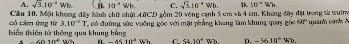 A. sqrt(3).10^(-5)Wb. B. 10^(-5)Wb. C. sqrt(3).10^(-4)Wb. D. 10^(-4)Wb. 
Câu 10. Một khung dây hình chữ nhật ABCD gồm 20 vòng cạnh 5 cm và 4 cm. Khung dây đặt trong từ trường
có cảm ứng từ 3.10^(-3)T T, có đường sức vuông góc với mặt phẳng khung làm khung quay góc 60° quanh cạnh A
biến thiên từ thông qua khung bằng
A. -6010^(-6)Wb B. -45.10^(-6)Wb C. 54.10^(-6)Wb. D. -56.10^(-6)Wb.