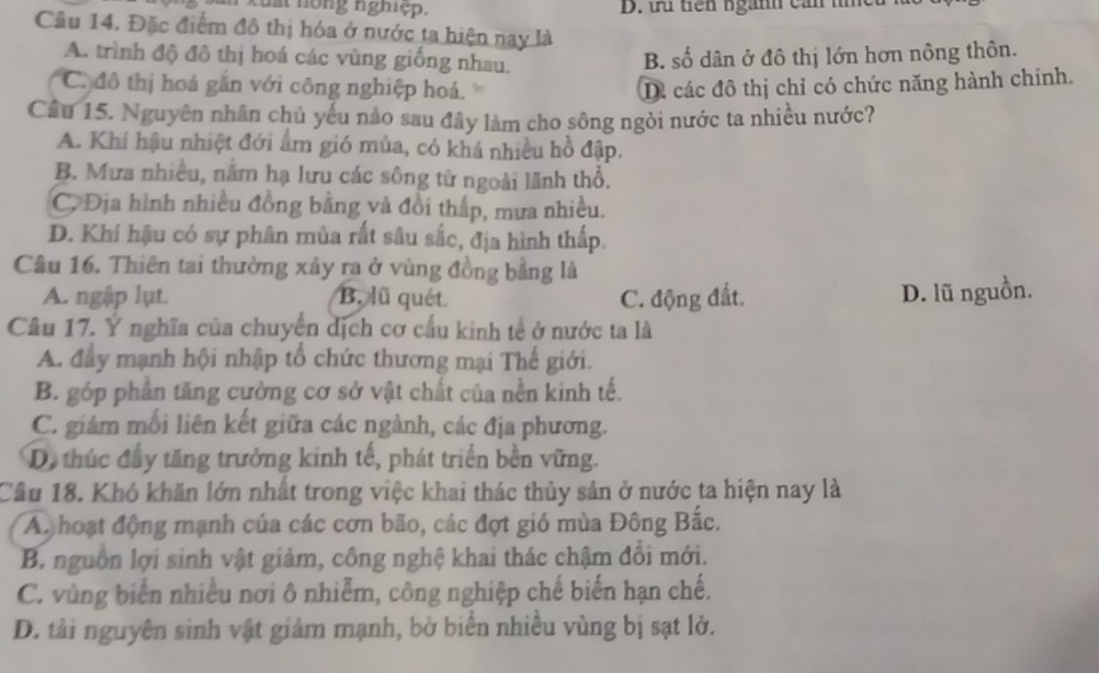 a nong nghiệp. D. tứ tên ngành cản tc
Câu 14. Đặc điểm đô thị hóa ở nước ta hiện nay là
A. trình độ đô thị hoá các vùng giống nhau.
B. số dân ở đô thị lớn hơn nông thôn.
C đô thị hoá gắn với công nghiệp hoá. D. các đô thị chỉ có chức năng hành chính.
Cầu 15. Nguyên nhân chủ yếu nào sau đây làm cho sông ngòi nước ta nhiều nước?
A. Khí hậu nhiệt đới ẩm gió mùa, có khá nhiều hồ đập.
B. Mưa nhiều, năm hạ lưu các sông từ ngoài lãnh thổ.
C. Địa hình nhiều đồng bằng và đồi thấp, mưa nhiều.
D. Khí hậu có sự phân mùa rất sâu sắc, địa hình thấp.
Câu 16. Thiên tai thường xây ra ở vùng đồng bằng là
A. ngập lụt. B. lũ quét C. động đất. D. lũ nguồn.
Câu 17. Ý nghĩa của chuyển dịch cơ cầu kinh tế ở nước ta là
A. đầy mạnh hội nhập tổ chức thương mại Thế giới.
B. góp phần tăng cường cơ sở vật chất của nền kinh tế.
C. giảm mối liên kết giữa các ngành, các địa phương.
D, thúc đầy tăng trưởng kinh tế, phát triển bền vững.
Cầu 18. Khó khăn lớn nhất trong việc khai thác thủy sản ở nước ta hiện nay là
A. hoạt động mạnh của các cơn bão, các đợt gió mùa Đông Bắc.
B. nguồn lợi sinh vật giảm, công nghệ khai thác chậm đổi mới.
C. vùng biển nhiều nơi ô nhiễm, công nghiệp chế biến hạn chế.
D. tải nguyên sinh vật giảm mạnh, bờ biển nhiều vùng bị sạt lở.