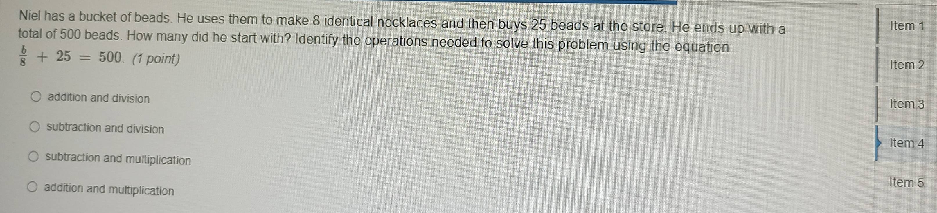 Niel has a bucket of beads. He uses them to make 8 identical necklaces and then buys 25 beads at the store. He ends up with a
Item 1
total of 500 beads. How many did he start with? Identify the operations needed to solve this problem using the equation
 b/8 +25=500. (1 point)
Item 2
addition and division
Item 3
subtraction and division
Item 4
subtraction and multiplication
addition and multiplication
Item 5