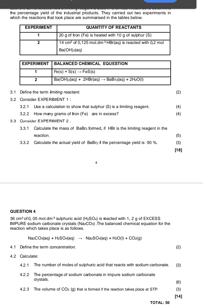 the percentage yield of the industrial products. They carried out two experiments in
which the reactions that took place are summarised in the tables below.
3.1 Define the term limiting reactant. (2)
3.2 Consider EXPERIMENT 1 :
3.2.1 Use a calculation to show that sulphur (S) is a limiting reagent. (4)
3.2.2 How many grams of Iron (Fe) are in excess? (4)
3.3 Consider EXPERIMENT 2 .
3.3.1 Calculate the mass of BaBr₂ formed, if HBr is the limiting reagent in the
reaction. (5)
3.3.2 Calculate the actual yield of BaBr₂ if the percentage yield is 90 %. (3)
[18]
4
QUESTION 4
36cm^3 of0,05mol.dm^(-3) sulphuric acid (H_2SO_4) is reacted with 1, 2 g of EXCESS
IMPURE sodium carbonate crystals (Na_2CO_3).The balanced chemical equation for the
reaction which takes place is as follows.
Na_2CO_3(aq)+H_2SO_4(aq)to Na_2SO_4(aq)+H_2O(l)+CO_2(g)
4.1 Define the term concentration (2)
4.2 Calculate:
4.2.1 The number of moles of sulphuric acid that reacts with sodium carbonate. (3)
4.2.2 The percentage of sodium carbonate in impure sodium carbonate
crystals.
(6)
4.2.3 The volume of CO₂ (g) that is formed if the reaction takes place at STP. (3)
[14]
TOTAL: 50