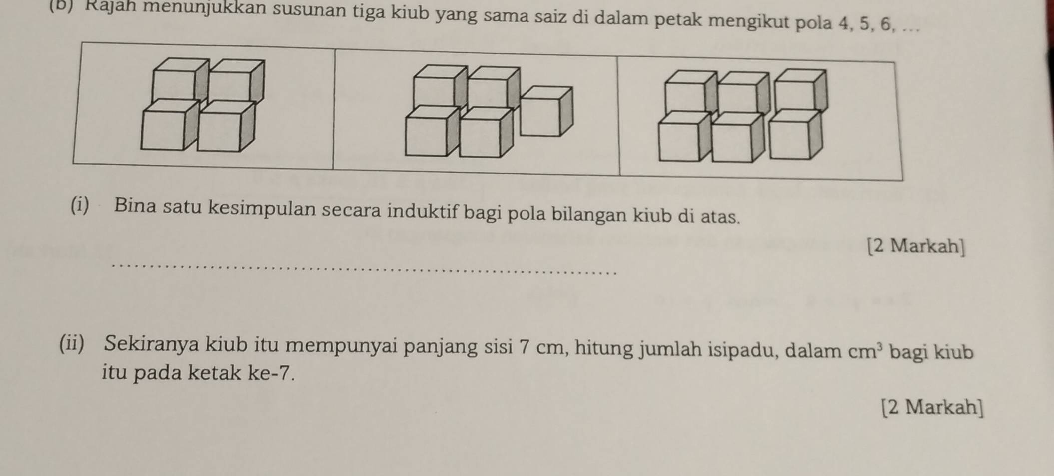 Rajah menunjukkan susunan tiga kiub yang sama saiz di dalam petak mengikut pola 4, 5, 6, ... 
(i) Bina satu kesimpulan secara induktif bagi pola bilangan kiub di atas. 
_ 
[2 Markah] 
(ii) Sekiranya kiub itu mempunyai panjang sisi 7 cm, hitung jumlah isipadu, dalam cm^3 bagi kiub 
itu pada ketak ke -7. 
[2 Markah]