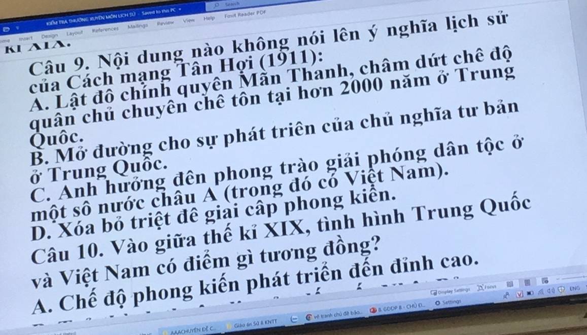 KểM TRA THUờNG XUYÊN MÔN LCH Sử - Sweg to the PC = o Seaish
Peviow Fovit Raader PDF
View Help
D
t Design Layout References Mailings
Câu 9. Nội dung nào không nói lên ý nghĩa lịch sử
Kl AlA.
của Cách mạng Tân Hợi (1911):
A. Lật đô chính quyên Mẫn Thanh, châm dứt chế độ
quân chủ chuyên chê tôn tại hơn 2000 năm ở Trung
B. Mở đường cho sự phát triên của chủ nghĩa tư bản
Quôc.
C. Anh hưởng đên phong trào giải phóng dân tộc ở
ở Trung Quốc.
một số nước châu A (trong đó có Việt Nam).
D. Xóa bỏ triệt đê giải cấp phong kiển.
Câu 10. Vào giữa thế kỉ XIX, tình hình Trung Quốc
Và Việt Nam có điểm gì tương đồng?
A. Chế độ phong kiến phát triển đến đỉnh cao.
Display Sattings oon
ENG
AAACHUYêN Dề C... Giáo án Sử B KNTT ④ về tranh chủ đề bảo.... ② & GDDP 8 - CHÜ D....
。 Settings