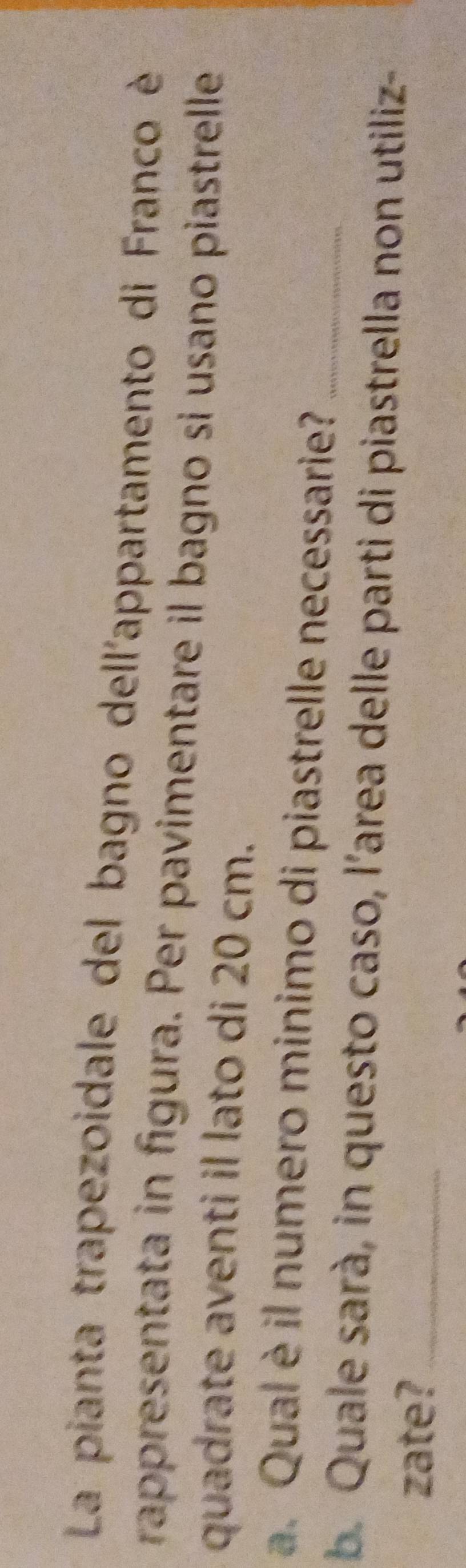 La pianta trapezoidale del bagno dell'appartamento di Franco è 
rappresentata in figura. Per pavimentare il bagno si usano piastrelle 
quadrate aventi il lato di 20 cm. 
a. Qual è il numero minimo di piastrelle necessarie?_ 
b. Quale sarà, in questo caso, l’area delle parti di piastrella non utiliz- 
zate?_