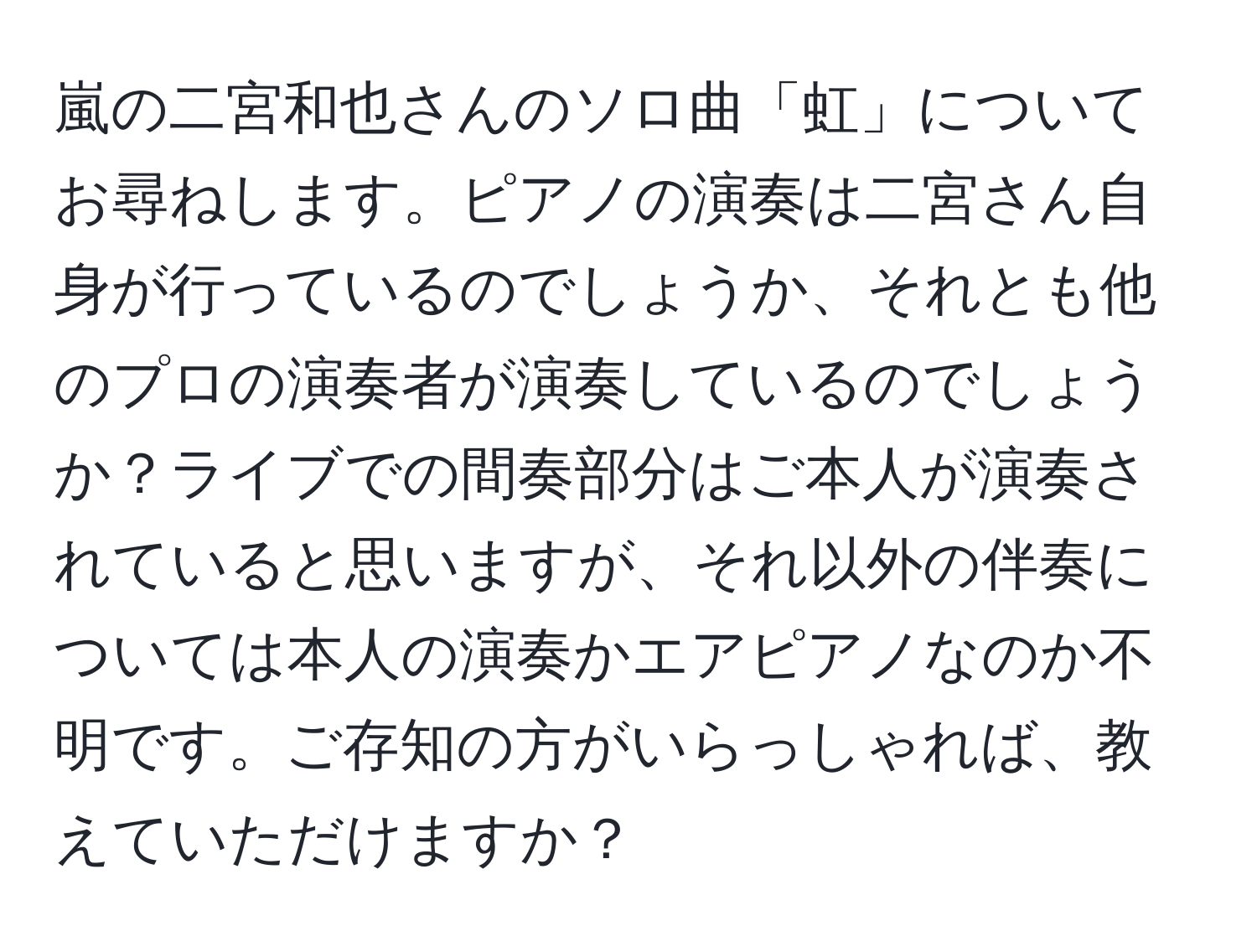 嵐の二宮和也さんのソロ曲「虹」についてお尋ねします。ピアノの演奏は二宮さん自身が行っているのでしょうか、それとも他のプロの演奏者が演奏しているのでしょうか？ライブでの間奏部分はご本人が演奏されていると思いますが、それ以外の伴奏については本人の演奏かエアピアノなのか不明です。ご存知の方がいらっしゃれば、教えていただけますか？