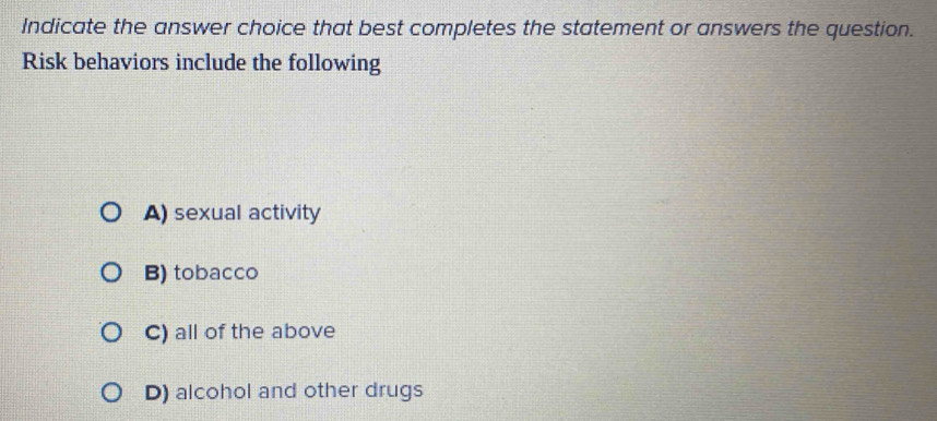 Indicate the answer choice that best completes the statement or answers the question.
Risk behaviors include the following
A) sexual activity
B) tobacco
C) all of the above
D) alcohol and other drugs