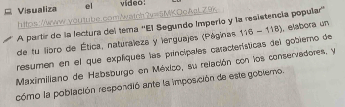 Visualiza el vídeo: 
https://www.youtube.com/watch?v=5MKQoAgLZ9k 
A partir de la lectura del tema “El Segundo Imperio y la resistencia popular” 
de tu libro de Ética, naturaleza y lenguajes (Páginas 116-118) , elabora un 
resumen en el que expliques las principales características del gobierno de 
Maximiliano de Habsburgo en México, su relación con los conservadores, y 
cómo la población respondió ante la imposición de este gobierno.