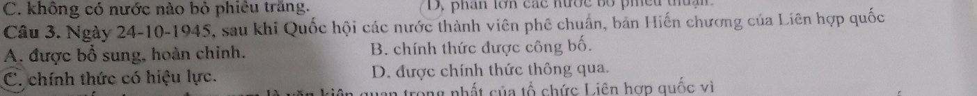 C. không có nước nào bỏ phiêu trăng. D, phân lớn các nước bố piều thuậi
Câu 3. Ngày 24-10-1945, sau khi Quốc hội các nước thành viên phê chuẩn, bản Hiến chương của Liên hợp quốc
A. được bồ sung, hoàn chinh. B. chính thức được công bố.
C. chính thức có hiệu lực. D. được chính thức thông qua.
n trong nhất của tổ chức Liên hợp quốc vì