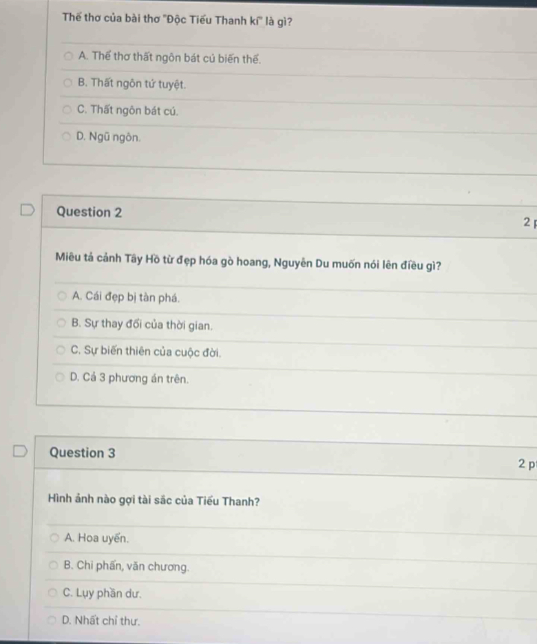 Thế thơ của bài thơ ''Độc Tiểu Thanh ki° là gì?
A. Thể thơ thất ngôn bát củ biến thể.
B. Thất ngôn tứ tuyệt.
C. Thất ngôn bát cú.
D. Ngũ ngôn.
Question 2
2 
Miêu tả cảnh Tây Hồ từ đẹp hóa gò hoang, Nguyễn Du muốn nói lên điều gì?
A. Cái đẹp bị tàn phá.
B. Sự thay đổi của thời gian.
C. Sự biến thiên của cuộc đời.
D. Cả 3 phương án trên.
Question 3
2 p
Hình ảnh nào gợi tài sắc của Tiểu Thanh?
A. Hoa uyển.
B. Chi phẩn, văn chương.
C. Lụy phần dư.
D. Nhất chỉ thư.