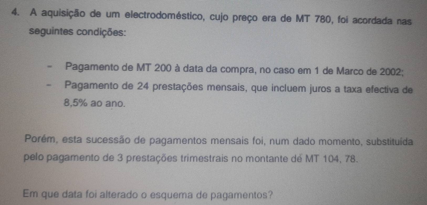 A aquisição de um electrodoméstico, cujo preço era de MT 780, foi acordada nas 
seguintes condições: 
Pagamento de MT 200 à data da compra, no caso em 1 de Marco de 2002; 
Pagamento de 24 prestações mensais, que incluem juros a taxa efectiva de
8,5% ao ano. 
Porém, esta sucessão de pagamentos mensais foi, num dado momento, substituída 
pelo pagamento de 3 prestações trimestrais no montante de MT 104, 78. 
Em que data foi alterado o esquema de pagamentos?