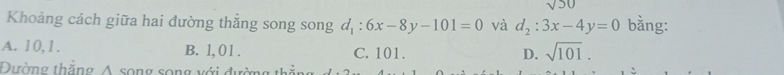 sqrt(50)
Khoảng cách giữa hai đường thắng song song d_1:6x-8y-101=0 và d_2:3x-4y=0 bằng:
A. 10, 1. B. 1, 01. C. 101. D. sqrt(101). 
Đường thắng Á song song với đự