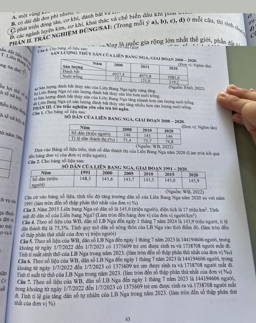 A. một vùng Nu
B. có dải đất đen phì nhieu,
try
C phát triển đóng tàu, cơ khí, đánh bắt và
c)
D. các ngành luyện kim, cơ khí, khai thác và chế biến dâu khi phát t a
d)
PHAN II. TRAC NGHIỆM ĐÚNG/SAI: (Trong mỗi ý a), b), c), d) ở mỗi câu, thí sinh chọn g
C
Câu 6. Cho bảng số liệu sau:  Naa là quốc gia rộng lớn nhất thế giới, phần đất 
cầu GDP.
lần đất liền trái 
sân lượng thủy sản của liên bang ng
T. Liên Bang 
ìn tần)
ông ôn đới
(Nguồn: FAO, 2022)
a) Sản lượngy sản của Liên Bang Nga ngày cảng tăng.
êu lợi thế về b) Liên Bang Nga có sản lượng đánh bắt thủy sản lớn hơn nuôi trồng.
h tế xã hội c) Sản lượng đánh bắt thủy sản của Liên Bang Nga tăng nhanh hơn sản lượng nuôi trồng
d) Liên Bang Nga có sản lượng đánh bắt thủy sản tăng nhiều hơn sản lượng nuôi trồng
PHAN III. Câu trắc nghiệm yêu cầu trả lời ngắn.
liều kiện thua  Câu 1. Cho bảng số liệu sau:
h tế xã hội, 6
SÓ DâN CủA LIÊN BANG NGA, GIAI ĐOẠN 2000 - 2020.
vị: Nghìn tắn)
từ năm 200,
guồn: WB, 2022)
Dựa vào Bảng số liệu trên, tính số dân thành thị của Liên Bang Nga năm 2020 (Làm tròn kết quả
đến hàng đơn vị của đơn vị triệu người).
Câu 2. Cho bảng số liệu sau:
Số DâN CủA LIÊN BA
(Nguồn: WB, 2022)
Căn cứ vào bảng số liệu, tính tốc độ tăng trưởng dân số của Liên Bang Nga năm 2020 so với năm
ch vụ của  1991 (làm tròn đến số thập phân thứ nhất của đơn vị %)
Câu 3. Năm 2015 Liên bang Nga có dân số là 145,0 (triệu người), diện tích là 17 triệu km^2. Tính
ga thuộc
mật độ dân số của Liên bang Nga? (Làm tròn đến hàng đơn vị của đơn vị người km^2)
1 đời vì  Câu 4. Theo số liệu của WB, dân số LB Nga đến ngày 1 tháng 7 năm 2024 là 143,9 triệu người, tỉ lệ
ao máy dân thành thị là 75,3%. Tính quy mô dân số nông thôn của LB Nga vào thời điểm đó. (làm tròn đến
σ-va là số thập phân thứ nhất của đơn vị triệu người)
Câu 5. Theo số liệu của WB, dân số LB Nga đến ngày 1 tháng 7 năm 2023 là 144194606 người, trong
khoảng từ ngày 1/7/2022 đến 1/7/2023 có 1375609 trẻ em được sinh ra và 1738708 người mất đi.
Tính tỉ suất sinh thô của LB Nga trong năm 2023. (làm tròn đến số thập phân thứ nhất của đơn vị %)
Câu 6. Theo số liệu của WB, dân số LB Nga đến ngày 1 tháng 7 năm 2023 là 144194606 người, trong
khoảng từ ngày 1/7/2022 đến 1/7/2023 có 1375609 trẻ em được sinh ra và 1738708 người mất đi.
Năm Tính tỉ suất tử thô của LB Nga trong năm 2023. (làm tròn đến số thập phân thứ nhất của đơn vị %)
Cơ  Câu 7. Theo số liệu của WB, dân số LB Nga đến ngày 1 tháng 7 năm 2023 là 144194606 người,
nất trong khoảng từ ngày 1/7/2022 đến 1/7/2023 có 1375609 trẻ em được sinh ra và 1738708 người mất
đi. Tính tỉ lệ gia tăng dân số tự nhiên của LB Nga trong năm 2023. (làm tròn đến số thập phân thứ
nhất của đơn vị %)
43