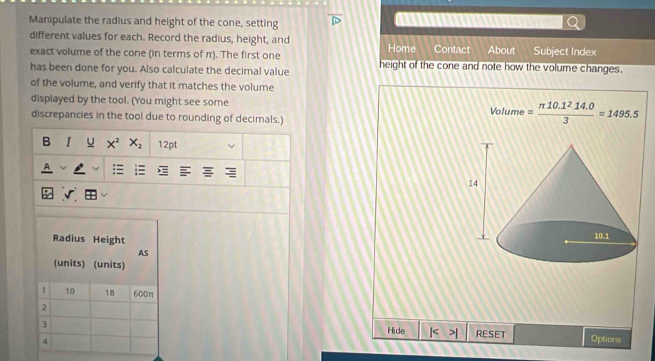 Manipulate the radius and height of the cone, setting 
different values for each. Record the radius, height, and Contact About Subject Index 
Home 
exact volume of the cone (in terms of π). The first one height of the cone and note how the volume changes. 
has been done for you. Also calculate the decimal value 
of the volume, and verify that it matches the volume 
displayed by the tool. (You might see some Volume = (π 10.1^214.0)/3 =1495.5
discrepancies in the tool due to rounding of decimals.) 
B I X^2 X_2 12pt 
: 
Radius Height 
AS 
(units) (units)
1 10 18 600π
2
3 
Hide RESET 
4 Options