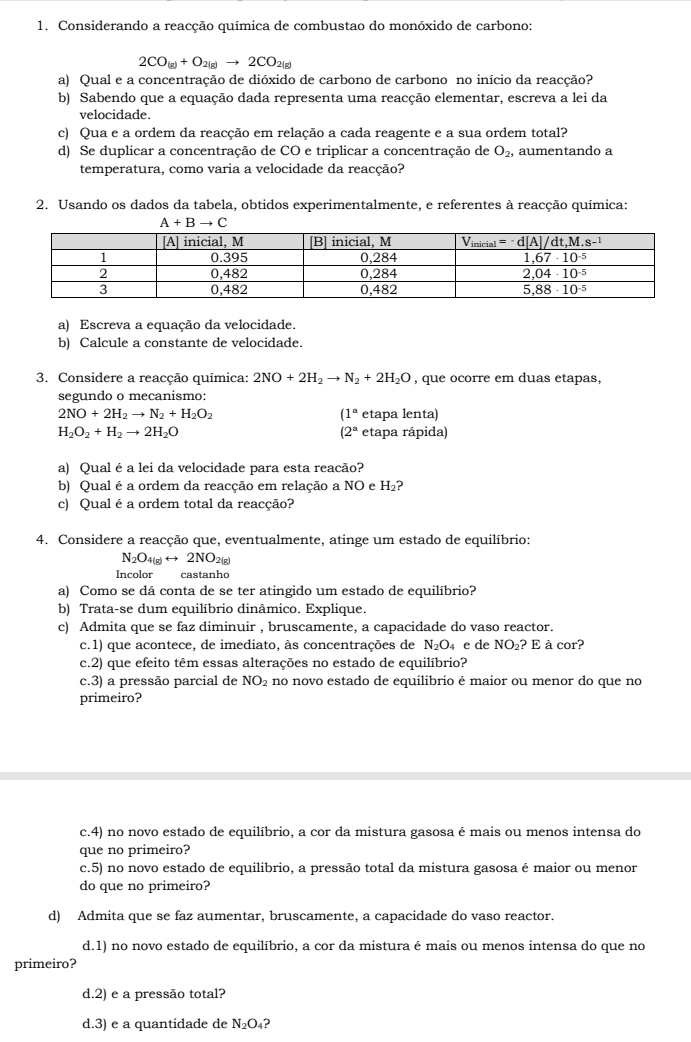 Considerando a reacção química de combustao do monóxido de carbono:
2CO_(g)+O_2(g)to 2CO_2(g)
a) Qual e a concentração de dióxido de carbono de carbono no início da reacção?
b) Sabendo que a equação dada representa uma reacção elementar, escreva a lei da
velocidade.
c) Qua e a ordem da reacção em relação a cada reagente e a sua ordem total?
d) Se duplicar a concentração de CO e triplicar a concentração de O_2, aumentando a
temperatura, como varia a velocidade da reacção?
2. Usando os dados da tabela, obtidos experimentalmente, e referentes à reacção química:
A+Bto C
a) Escreva a equação da velocidade.
b) Calcule a constante de velocidade.
3. Considere a reacção química: 2NO+2H_2to N_2+2H_2O , que ocorre em duas etapas,
segundo o mecanismo:
(1^a
2NO+2H_2to N_2+H_2O_2 etapa lenta)
H_2O_2+H_2to 2H_2O etapa rápida)
(2^a
a) Qual é a lei da velocidade para esta reacão?
b) Qual é a ordem da reacção em relação a NO e H_2
c) Qual é a ordem total da reacção?
4. Considere a reacção que, eventualmente, atinge um estado de equilíbrio:
N_2O_4(g)rightarrow 2NO_2 2σ
Incolor castanho
a) Como se dá conta de se ter atingido um estado de equilíbrio?
b) Trata-se dum equilíbrio dinâmico. Explique.
c) Admita que se faz diminuir , bruscamente, a capacidade do vaso reactor.
c.1) que acontece, de imediato, às concentrações de N_2O e de NO_2 ? E à cor?
c.2) que efeito têm essas alterações no estado de equilíbrio?
c.3) a pressão parcial de NO_2 no novo estado de equilibrio é maior ou menor do que no
primeiro?
c.4) no novo estado de equilíbrio, a cor da mistura gasosa é mais ou menos intensa do
que no primeiro?
c.5) no novo estado de equilibrio, a pressão total da mistura gasosa é maior ou menor
do que no primeiro?
d) Admita que se faz aumentar, bruscamente, a capacidade do vaso reactor.
d.1) no novo estado de equilíbrio, a cor da mistura é mais ou menos intensa do que no
primeiro?
d.2) e a pressão total?
d.3) e a quantidade de N_2O_4 2