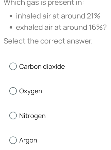 Which gas is present in:
inhaled air at around 21%
exhaled air at around 16%?
Select the correct answer.
Carbon dioxide
Oxygen
Nitrogen
Argon