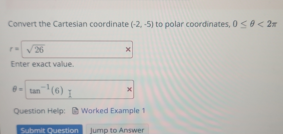 Convert the Cartesian coordinate (-2,-5) to polar coordinates, 0≤ θ <2π
r= sqrt(26)
Enter exact value.
θ = tan^(-1)(6)
Question Help: Worked Example 1 
Submit Question Jump to Answer