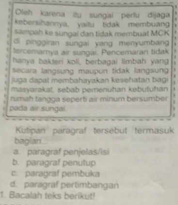 Oleh karena itu sungai pertu dijaga
kebersihannya, yaitu tidak membuang
sampah ke sungai dan tidak membuat MCK
1
di pinggiran sungai yang menyumbang 1
tercemamya air sungai. Pencemaran tidak
hanya bakteri koli, berbagai limbah yang 1
secara langsung maupun tidak langsun t
juga dapal membahayakan kesehatan bagi 1
masyarakat, sebab pemenuhan kəbutuhan 1
rumah tangga seperti air minum bersumber 1
pada air sungal.
1
Kutipan paragraf tersebut termasuk
bagian.
a. paragraf penjelas/isi
b. paragraf penutup
c. paragraf pembuka
d. paragraf pertimbangan
1. Bacalah teks berikut!