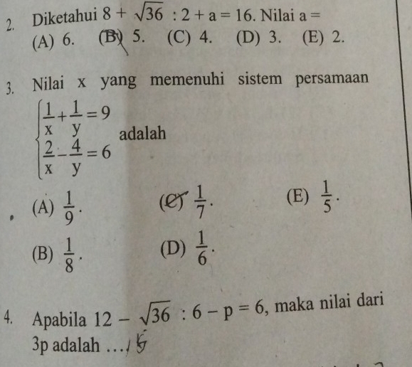 Diketahui 8+sqrt(36):2+a=16. Nilai a=
(A) 6. (B) 5. (C) 4. (D) 3. (E) 2.
3. Nilai x yang memenuhi sistem persamaan
beginarrayl  1/x + 1/y =9  2/x - 4/y =6endarray. adalah
(A)  1/9 . (L)  1/7 . (E)  1/5 .
(B)  1/8 . (D)  1/6 . 
4. Apabila 12-sqrt(36):6-p=6 , maka nilai dari
3p adalah ...