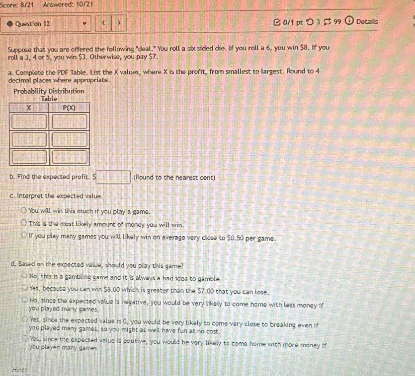 Score: 8/21 Answered: 10/21
Question 12 <  0/1 pt つ 3  99 i Details
Suppose that you are offered the following "deal." You roll a six sided die. If you roll a 6, you win $8. If you
roll a 3, 4 or 5, you win $3. Otherwise, you pay $7.
a. Complete the PDF Table. List the X values, where X is the profit, from smallest to largest. Round to 4
decimal places where appropriate.
Probability Distribution
b. Find the expected profit. $ □ (Round to the nearest cent)
c. Interpret the expected value.
You will win this much if you play a game.
This is the most likely amount of money you will win.
If you play many games you will likely win on average very close to $0.50 per game.
d. Based on the expected value, should you play this game?
No, this is a gambling game and it is always a bad idea to gamble.
Yes, because you can win $8.00 which is greater than the $7.00 that you can lose.
No, since the expected value is negative, you would be very likely to come home with less money if
you played many games.
Yes, since the expected value is 0, you would be very likely to come very close to breaking even if
you played many games, so you might as well have fun at no cost.
Yes, since the expected value is positive, you would be very likely to come home with more money if
you played many games.
Hint: