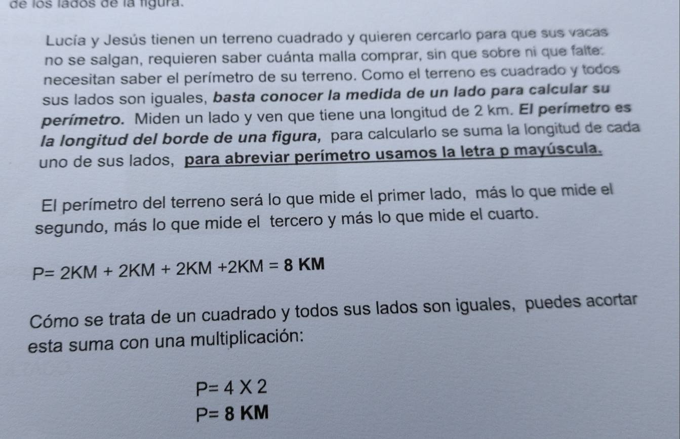 de los ládos de la ligura. 
Lucía y Jesús tienen un terreno cuadrado y quieren cercarlo para que sus vacas 
no se salgan, requieren saber cuánta malla comprar, sin que sobre ni que falte: 
necesitan saber el perímetro de su terreno. Como el terreno es cuadrado y todos 
sus lados son iguales, basta conocer la medida de un lado para calcular su 
perímetro. Miden un lado y ven que tiene una longitud de 2 km. El perímetro es 
la longitud del borde de una figura, para calcularlo se suma la longitud de cada 
uno de sus lados, para abreviar perímetro usamos la letra p mayúscula. 
El perímetro del terreno será lo que mide el primer lado, más lo que mide el 
segundo, más lo que mide el tercero y más lo que mide el cuarto.
P=2KM+2KM+2KM+2KM=8KM
Cómo se trata de un cuadrado y todos sus lados son iguales, puedes acortar 
esta suma con una multiplicación:
P=4* 2
P=8KM