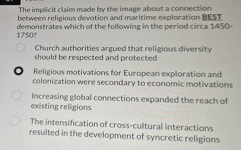 The implicit claim made by the image about a connection
between religious devotion and maritime exploration BEST
demonstrates which of the following in the period circa 1450-
1750?
Church authorities argued that religious diversity
should be respected and protected 
● Religious motivations for European exploration and
colonization were secondary to economic motivations
Increasing global connections expanded the reach of
existing religions
The intensification of cross-cultural interactions
resulted in the development of syncretic religions