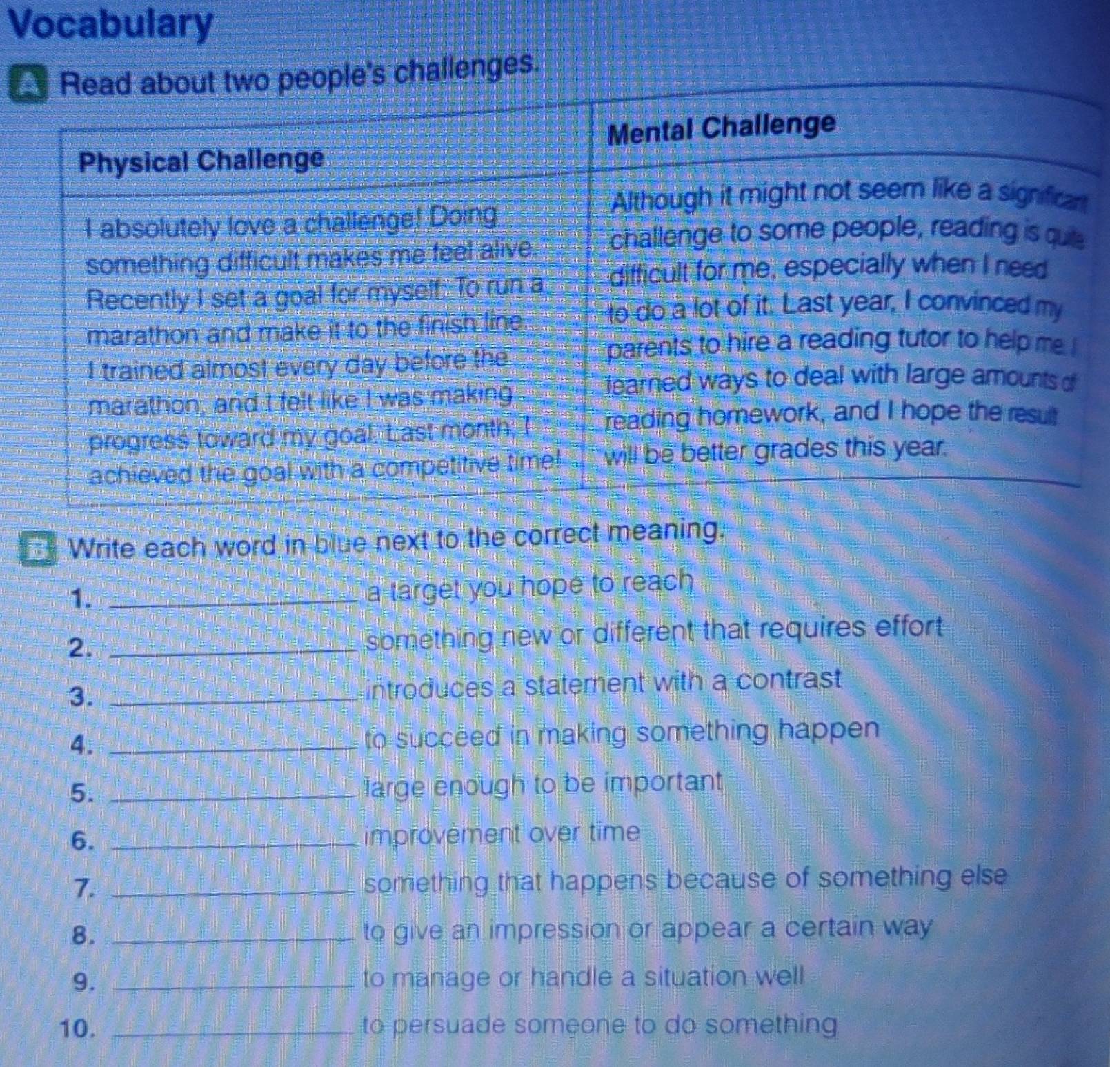 Vocabulary 
lenges. 
Write each word in blue next to the correct meaning. 
1._ 
a target you hope to reach 
2._ 
something new or different that requires effort 
3. _introduces a statement with a contrast 
4. _to succeed in making something happen 
5. _large enough to be important 
6. _improvement over time 
7. _something that happens because of something else 
8. _to give an impression or appear a certain way 
9. _to manage or handle a situation well 
10. _to persuade someone to do something