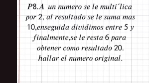 P8.A un numero se le multi´lica 
por 2, al resultado se le suma mas
10,enseguida dividimos entre 5 y 
finalmente,se le resta 6 para 
obtener como resultado 20. 
hallar el numero original.