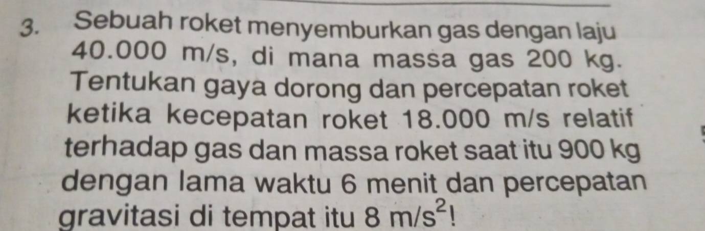 Sebuah roket menyemburkan gas dengan laju
40.000 m/s, di mana massa gas 200 kg. 
Tentukan gaya dorong dan percepatan roket 
ketika kecepatan roket 18.000 m/s relatif 
terhadap gas dan massa roket saat itu 900 kg
dengan lama waktu 6 menit dan percepatan 
gravitasi di tempat itu 8m/s^2