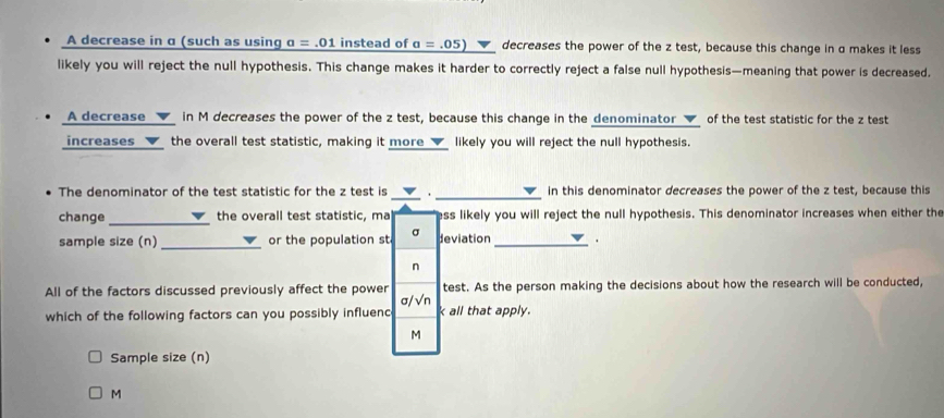 A decrease in α (such as using a=.01 instead of _ a=.05) decreases the power of the z test, because this change in α makes it less 
likely you will reject the null hypothesis. This change makes it harder to correctly reject a false null hypothesis—meaning that power is decreased. 
A decrease ▼ in M decreases the power of the z test, because this change in the denominator ▼ of the test statistic for the z test 
increases the overall test statistic, making it more_√_ likely you will reject the null hypothesis. 
_ 
The denominator of the test statistic for the z test is ▼. in this denominator decreases the power of the z test, because this 
change _the overall test statistic, ma ess likely you will reject the null hypothesis. This denominator increases when either the 
_ 
sample size (n) or the population st σ deviation _.
n
All of the factors discussed previously affect the power σ/√n test. As the person making the decisions about how the research will be conducted, 
which of the following factors can you possibly influenc k all that apply.
M
Sample size (n)
M