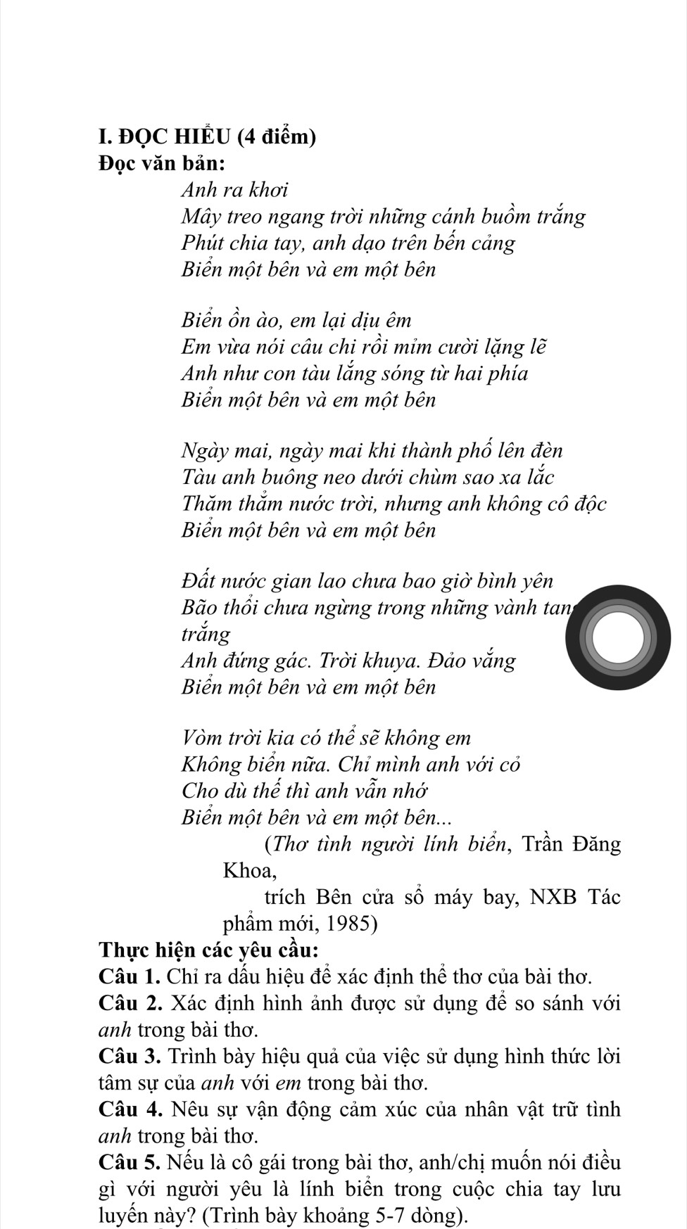 ĐQC HIÉU (4 điểm)
Đọc văn bản:
Anh ra khơi
Mây treo ngang trời những cánh buồm trắng
Phút chia tay, anh dạo trên bến cảng
Biển một bên và em một bên
Biển ồn ào, em lại dịu êm
Em vừa nói câu chi rồi mim cười lặng lẽ
Anh như con tàu lắng sóng từ hai phía
Biển một bên và em một bên
Ngày mai, ngày mai khi thành phố lên đèn
Tàu anh buông neo dưới chùm sao xa lắc
Thăm thắm nước trời, nhưng anh không cô độc
Biển một bên và em một bên
Đất nước gian lao chưa bao giờ bình yên
Bão thổi chưa ngừng trong những vành tan
trắng
Anh đứng gác. Trời khuya. Đảo vắng
Biển một bên và em một bên
Vòm trời kia có thể sẽ không em
Không biển nữa. Chỉ mình anh với cỏ
Cho dù thế thì anh vẫn nhớ
Biển một bên và em một bên...
(Thơ tình người lính biển, Trần Đăng
Khoa,
trích Bên cửa số máy bay, NXB Tác
phẩm mới, 1985)
Thực hiện các yêu cầu:
Câu 1. Chỉ ra dấu hiệu để xác định thể thơ của bài thơ.
Câu 2. Xác định hình ảnh được sử dụng để so sánh với
anh trong bài thơ.
Câu 3. Trình bày hiệu quả của việc sử dụng hình thức lời
tâm sự của anh với em trong bài thơ.
Câu 4. Nêu sự vận động cảm xúc của nhân vật trữ tình
anh trong bài thơ.
Câu 5. Nếu là cô gái trong bài thơ, anh/chị muốn nói điều
gì với người yêu là lính biên trong cuộc chia tay lưu
luyến này? (Trình bày khoảng 5-7 dòng).