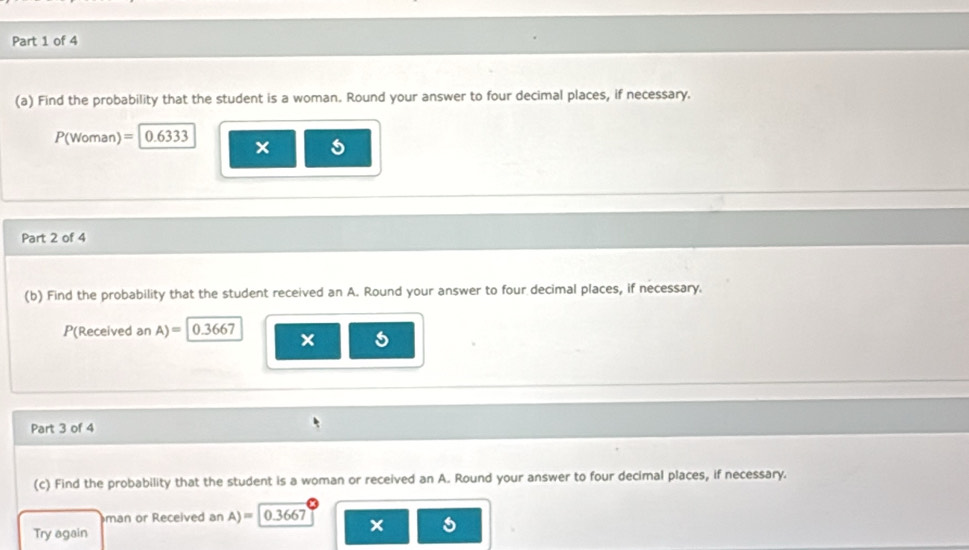 Find the probability that the student is a woman. Round your answer to four decimal places, if necessary.
P(Woman)= 0.6333
Part 2 of 4 
(b) Find the probability that the student received an A. Round your answer to four decimal places, if necessary.
P(Received an A)= 0.3667 × 
Part 3 of 4 
(c) Find the probability that the student is a woman or received an A. Round your answer to four decimal places, if necessary. 
man or Received an A)= 0.3667 x 
Try again