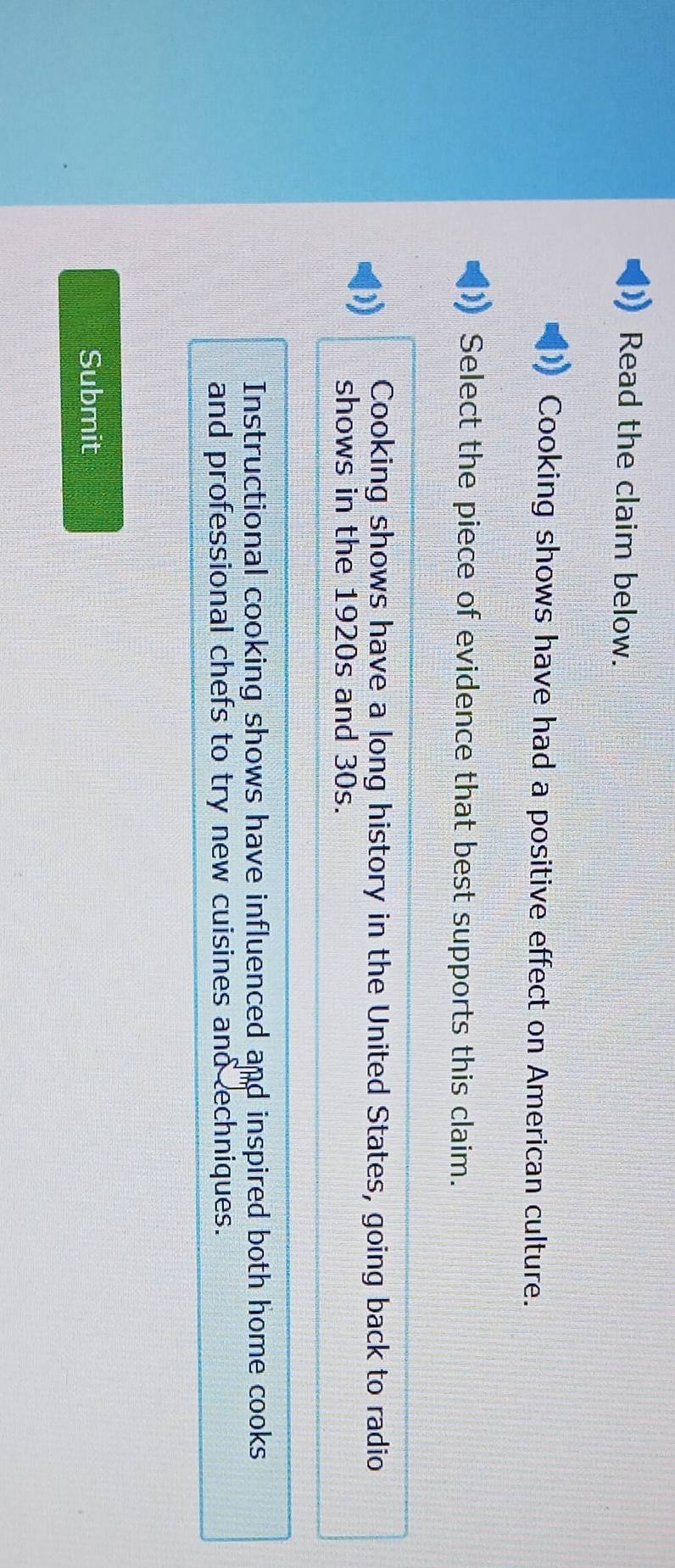 Read the claim below.
Cooking shows have had a positive effect on American culture.
Select the piece of evidence that best supports this claim.
Cooking shows have a long history in the United States, going back to radio
shows in the 1920s and 30s.
Instructional cooking shows have influenced and inspired both home cooks
and professional chefs to try new cuisines and echniques.
Submit