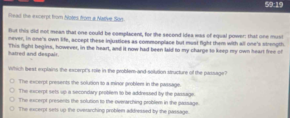 59:19
Read the excerpt from Notes from a Native Son.
But this did not mean that one could be complacent, for the second idea was of equal power: that one must
never, in one's own life, accept these injustices as commonplace but must fight them with all one's strength.
This fight begins, however, in the heart, and it now had been laid to my charge to keep my own heart free of
hatred and despair.
Which best explains the excerpt's role in the problem-and-solution structure of the passage?
The excerpt presents the solution to a minor problem in the passage.
The excerpt sets up a secondary problem to be addressed by the passage.
The excerpt presents the solution to the overarching problem in the passage.
The excerpt sets up the overarching problem addressed by the passage.