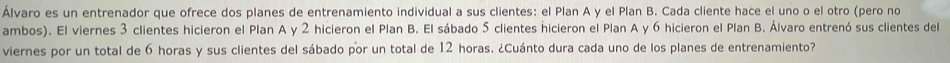 Álvaro es un entrenador que ofrece dos planes de entrenamiento individual a sus clientes: el Plan A y el Plan B. Cada cliente hace el uno o el otro (pero no 
ambos). El viernes 3 clientes hicieron el Plan A y 2 hicieron el Plan B. El sábado 5 clientes hicieron el Plan A y 6 hicieron el Plan B. Álvaro entrenó sus clientes del 
viernes por un total de 6 horas y sus clientes del sábado por un total de 12 horas. ¿Cuánto dura cada uno de los planes de entrenamiento?