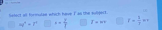 Formulae
1 [2]
Select all formulae which have 7' as the subject.
xq^4=T^2 s= y/T  T=wv T= 1/7 wv