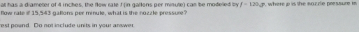 at has a diameter of 4 inches, the flow rate f (in gallons per minute) can be modeled by f=120sqrt(P) , where p is the nozzle pressure in 
flow rate if 15,543 gallons per minute, what is the nozzle pressure? 
est pound. Do not include units in your answer