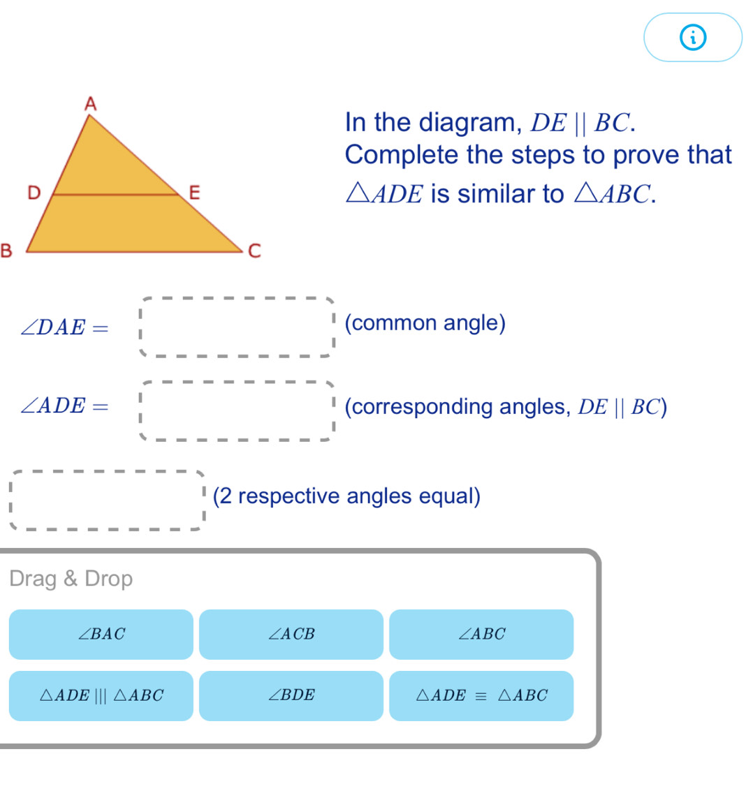 In the diagram, DEparallel BC. 
Complete the steps to prove that
△ ADE
is similar to △ ABC.
∠ DAE=□ (common angle)
∠ ADE=□ (corresponding angles, DEparallel BC)
□ □
(2 respective angles equal) 
Drag & Drop
∠ BAC
∠ ACB
∠ ABC
△ ADE|||△ ABC
∠ BDE
△ ADEequiv △ ABC