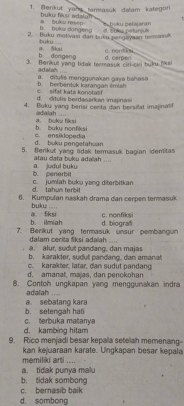 Berikut yang termasuk dalam kategori
buku fiksi adalah
1
a. buku resep c. buku pelajaran
b. buku dongeng d. buku petunjuk
2. Buku motivasi dan buku pengayaan termasuk
buku ....
a. fiksi
c. nonfiksi
b. dongeng d. cerpen
3. Berikut yang tidak termasuk ciri-ciri buku fiksi
adalah
a. ditulis menggunakan gaya bahasa
b. berbentuk karangan ilmiah
c. sifat kata konotatif
d. ditulis berdasarkan imajinasi
4. Buku yang berisi cerita dan bersifat imajinatif
adalah ....
a. buku fiksi
b. buku nonfiksi
c. ensiklopedia
d. buku pengetahuan
5. Berikut yang tidak termasuk bagian identitas
atau data buku adalah ....
a. judul buku
b. penerbit
c. jumlah buku yang diterbitkan
d. tahun terbit
6. Kumpulan naskah drama dan cerpen termasuk
buku ....
a. fiksi c. nonfiksi
b. ilmiah d. biografi
7. Berikut yang termasuk unsur pembangun
dalam cerita fiksi adalah ....
a. alur, sudut pandang, dan majas
b. karakter, sudut pandang, dan amanat
c. karakter, latar, dan sudut pandang
d. amanat, majas, dan penokohan
8. Contoh ungkapan yang menggunakan indra
adalah ....
a. sebatang kara
b. setengah hati
c. terbuka matanya
d. kambing hitam
9. Rico menjadi besar kepala setelah memenang-
kan kejuaraan karate. Ungkapan besar kepala
memiliki arti ...
a. tidak punya malu
b. tidak sombong
c. bernasib baik
d. sombong