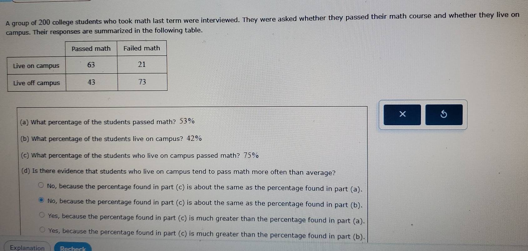 A group of 200 college students who took math last term were interviewed. They were asked whether they passed their math course and whether they live on
campus. Their responses are summarized in the following table.
×
(a) What percentage of the students passed math? 53%
(b) What percentage of the students live on campus? 42%
(c) What percentage of the students who live on campus passed math? 75%
(d) Is there evidence that students who live on campus tend to pass math more often than average?
No, because the percentage found in part (c) is about the same as the percentage found in part (a).
No, because the percentage found in part (c) is about the same as the percentage found in part (b).
Yes, because the percentage found in part (c) is much greater than the percentage found in part (a).
Yes, because the percentage found in part (c) is much greater than the percentage found in part (b).
Explanation Recheck