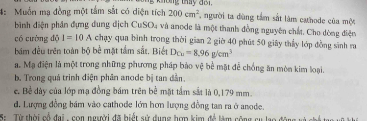 knông tháy đoi.
4: Muốn mạ đồng một tấm sắt có diện tích 200cm^2 , người ta dùng tấm sắt làm cathode của một
bình điện phân đựng dung dịch CuS O_4 và anode là một thanh đồng nguyên chất. Cho dòng điện
có cường độ I=10A chạy qua bình trong thời gian 2 giờ 40 phút 50 giây thấy lớp đồng sinh ra
bám đều trên toàn bộ bề mặt tấm sắt. Biết D_Cu=8,96g/cm^3
a. Mạ điện là một trong những phương pháp bảo vệ bề mặt để chống ăn mòn kim loại.
b. Trong quá trình điện phân anode bị tan dần.
c. Bề dày của lớp mạ đồng bám trên bề mặt tấm sắt là 0,179 mm.
d. Lượng đồng bám vào cathode lớn hơn lượng đồng tan ra ở anode.
5: Từ thời cổ đai , con người đã biết sử dụng hợp kim đề làm công cụ lạo động và