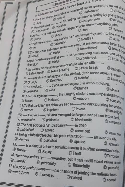 Exercises  
Choose the correct answer from a,b,c o
© goalkeeper D dishones
1.When the player pretended to be injured, some spectators called him
s referee
C compensate
2.The child tried to ④ cheat _ for hrting his friend's feeling by giving him his ⑪ accuse
④ demonstrate ⑧ translate
3.All I--  is to find a suitable life partner to share everything with
@ cheat Ö demand
⑬ shock
Ⓐ blame
◎ faculties
4. The firemen fear---are likely to be found when they get into the burning D victim
Ⓐ fire A casualties
© broadsheet
5.The story was published by the----press that printed it under large head D broad che
B tablet
Ⓐ tabloid
◎ broadsheet
6.I get bored while reading a---- ; it has very long sentences and paragra D broad che
Ⓐ tabloid ⑧ tablet
7.We waited for the announcement of the winner with
Ⓐ bated breath ⑧ bated breathe ◎ patted breath Ω bated bree
8. ——people are unhappy and dissatisfied, often for no obvious reason
Ⓐ Grumpy ⑧ Delighted ◎ Helpful O Uncomplain
9. This product_  that it can make you thin without dieting.
Ⓐ demands ⑧ robs C blames ◎ claims
10. After the fighting_ r, the naughty student was suspended from scher
Ⓐ lesson ⑧ incident ◎ weapon D education
11. To find the killer, the detective had to_ the dark building for eviden
Ⓐ murder ⑧ imprison ◎ invest
D investigate
12.Working as a -, the man managed to forge a bar of iron into a hook.
Ⓐ wordsmith ⑧ goldsmith ◎ blacksmith D silversmith
13. The first edition of "A1 Dictionary"-------- -in 2019.
Ⓐ published ⑬ spread ◎ came out
O came down
14. Being a talented teacher, his good reputation_ all over the city,
Ⓐ learned ⑧ published © spread D spreaded
15._ is a difficult crime to punish because it is often committed onlin.
Ⓐ Murder ⑬ Piracy ◎ Theft ⒹTerrorism
16. Teaching isn't very---------rewarding, but it can instill moral values in chid
Ⓐ morally ⑬ personally C financially D peacefully
17. His poor performance--------- his chances of joining the national team.
Ⓐ went down ⑧ increased C ruined O scored