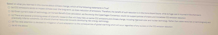 Based on what you learned in this course about climate change, which of the following statements is True?
(x)CO2 emissions tends to impact climate over the long-term, as does reduction of emissions. Therefore, the benefit of such reduction is in the more diszant future, while its huge cost is incurred in the shor-term
(b) Given current stare of technology, an honest Benefit-Cost calculation, as the one by the Copenhagen Consensus, would not support polices of drattic and immediate CD2 emission reduction.
(c) There are several promising areas of sciencific research that will likely help us tackle CO2 emissions and climate change, including improved solar and nuclear technology. Rather than waste resources on technologically and
praciscally inferior windmills, we should channel resources towards developing new energy technology.
(d) Too listle attention is devotedl to mitigation of and adaptation to the consequences of global warming which will occur regardless of any success on the CO2 emission reduction
(a) All the above